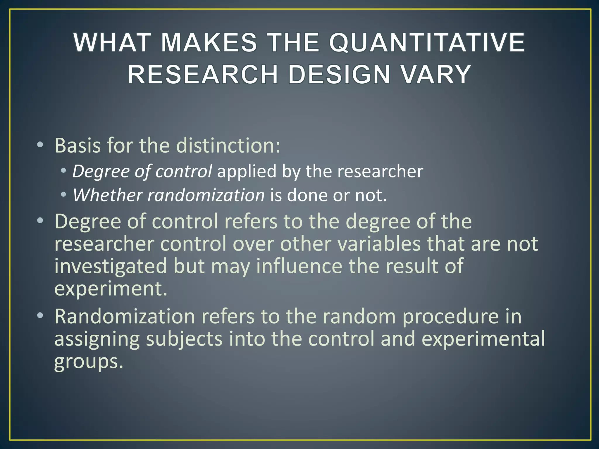 • Basis for the distinction:
• Degree of control applied by the researcher
• Whether randomization is done or not.
• Degree of control refers to the degree of the
researcher control over other variables that are not
investigated but may influence the result of
experiment.
• Randomization refers to the random procedure in
assigning subjects into the control and experimental
groups.
 