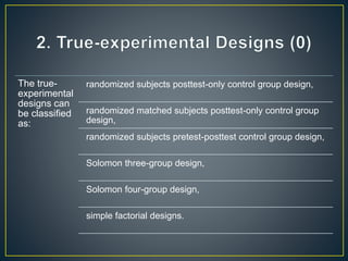 The true-
experimental
designs can
be classified
as:
randomized subjects posttest-only control group design,
randomized matched subjects posttest-only control group
design,
randomized subjects pretest-posttest control group design,
Solomon three-group design,
Solomon four-group design,
simple factorial designs.
 