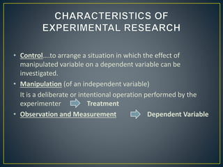• Control….to arrange a situation in which the effect of
manipulated variable on a dependent variable can be
investigated.
• Manipulation (of an independent variable)
It is a deliberate or intentional operation performed by the
experimenter Treatment
• Observation and Measurement Dependent Variable
 