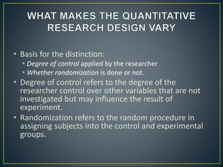 • Basis for the distinction:
• Degree of control applied by the researcher
• Whether randomization is done or not.
• Degree of control refers to the degree of the
researcher control over other variables that are not
investigated but may influence the result of
experiment.
• Randomization refers to the random procedure in
assigning subjects into the control and experimental
groups.
 