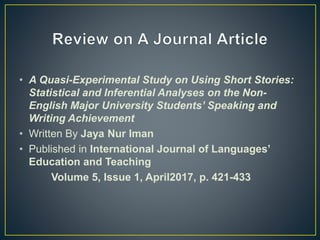 • A Quasi-Experimental Study on Using Short Stories:
Statistical and Inferential Analyses on the Non-
English Major University Students’ Speaking and
Writing Achievement
• Written By Jaya Nur Iman
• Published in International Journal of Languages’
Education and Teaching
Volume 5, Issue 1, April2017, p. 421-433
 