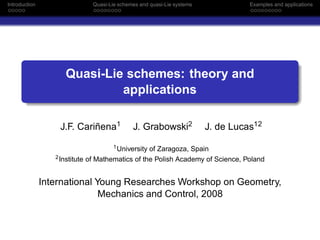 Introduction                      Quasi-Lie schemes and quasi-Lie systems             Examples and applications




                      Quasi-Lie schemes: theory and
                               applications

                   J.F. Cariñena1                J. Grabowski2              J. de Lucas12
                                        1 University of Zaragoza, Spain
                  2 Institute   of Mathematics of the Polish Academy of Science, Poland


               International Young Researches Workshop on Geometry,
                              Mechanics and Control, 2008
 