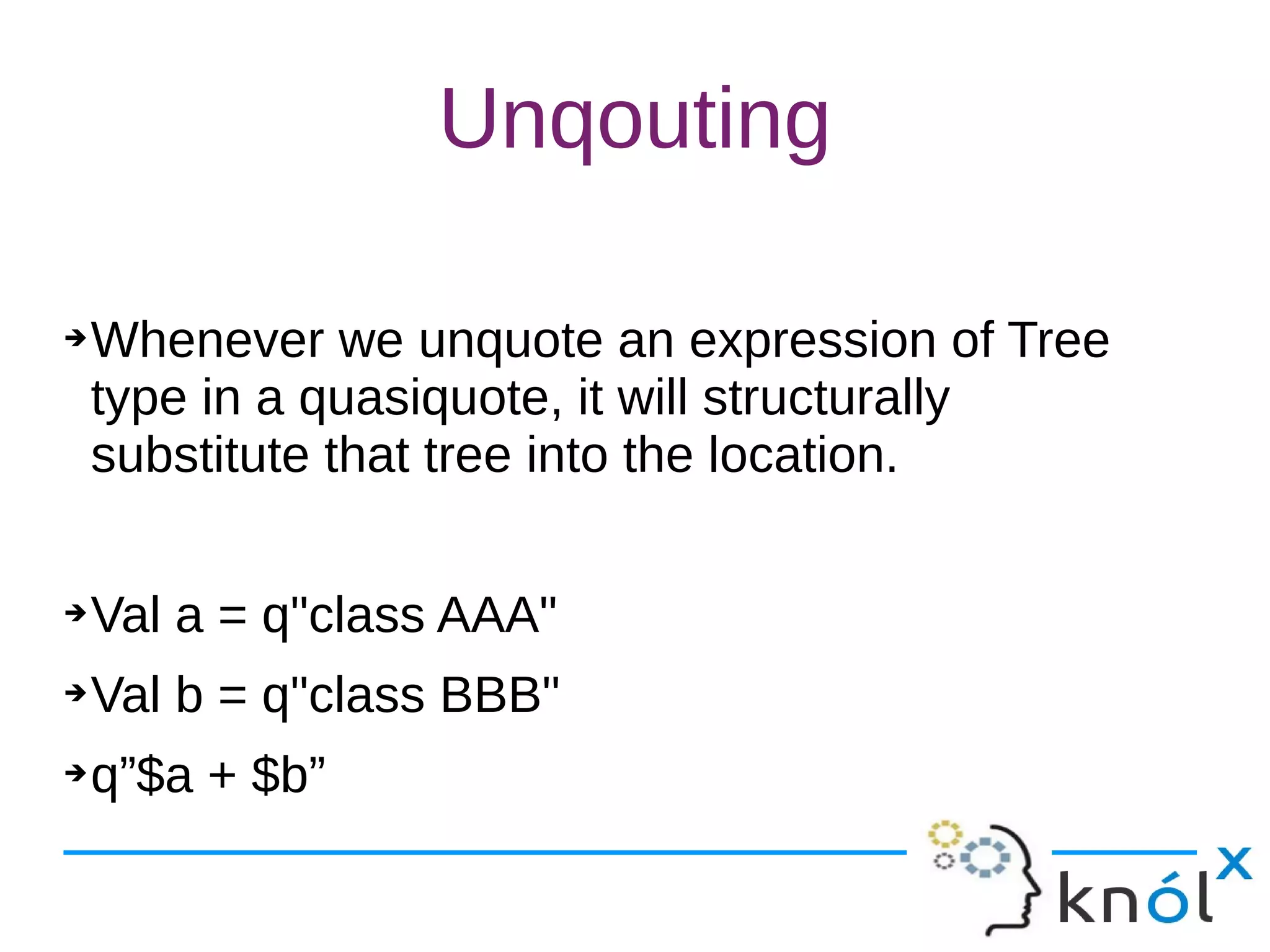 Unqouting
➔Whenever we unquote an expression of Tree
type in a quasiquote, it will structurally
substitute that tree into the location.
➔Val a = q"class AAA"
➔Val b = q"class BBB"
➔q”$a + $b”
 