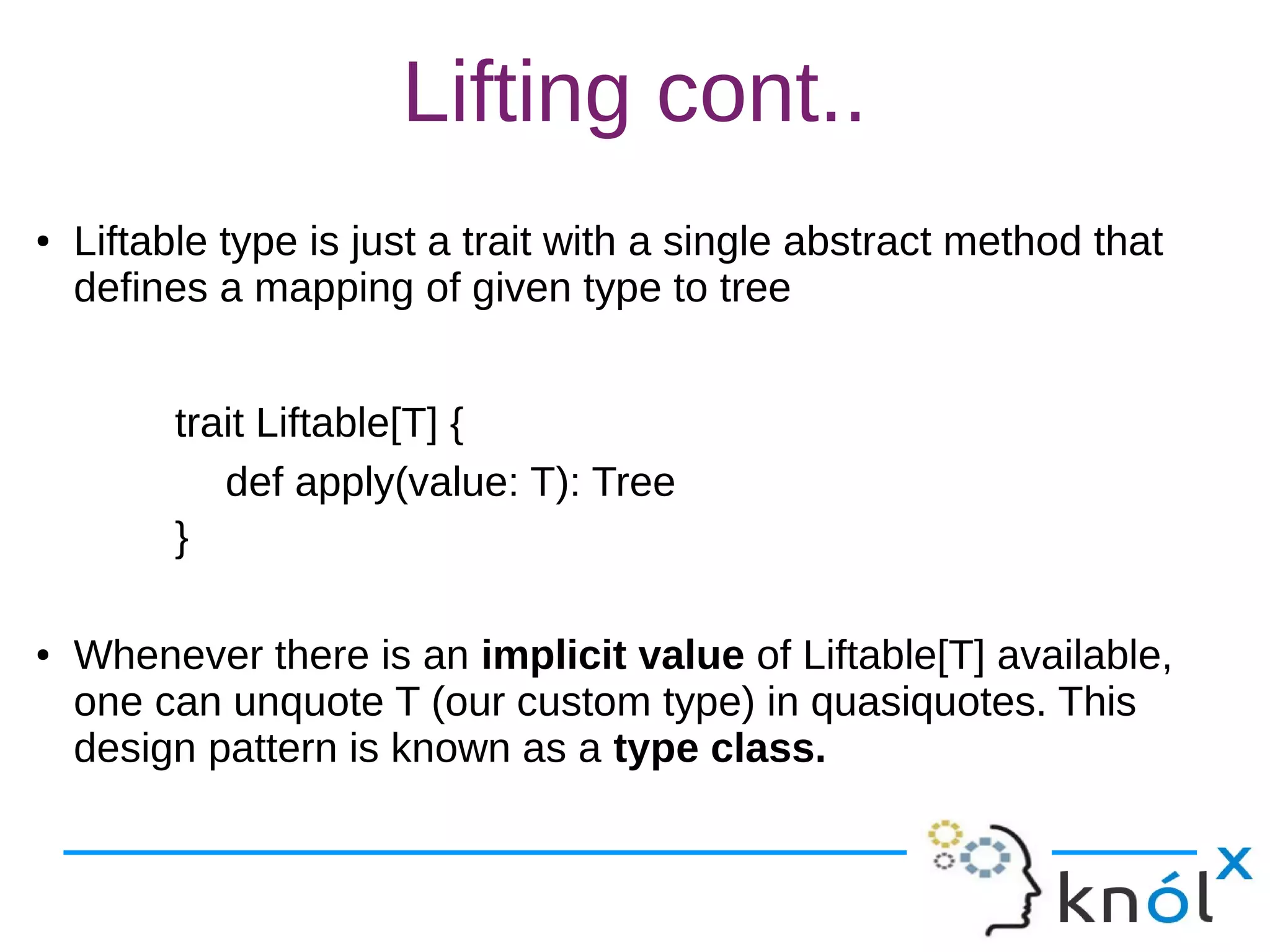 Lifting cont..
● Liftable type is just a trait with a single abstract method that
defines a mapping of given type to tree
trait Liftable[T] {
def apply(value: T): Tree
}
● Whenever there is an implicit value of Liftable[T] available,
one can unquote T (our custom type) in quasiquotes. This
design pattern is known as a type class.
 