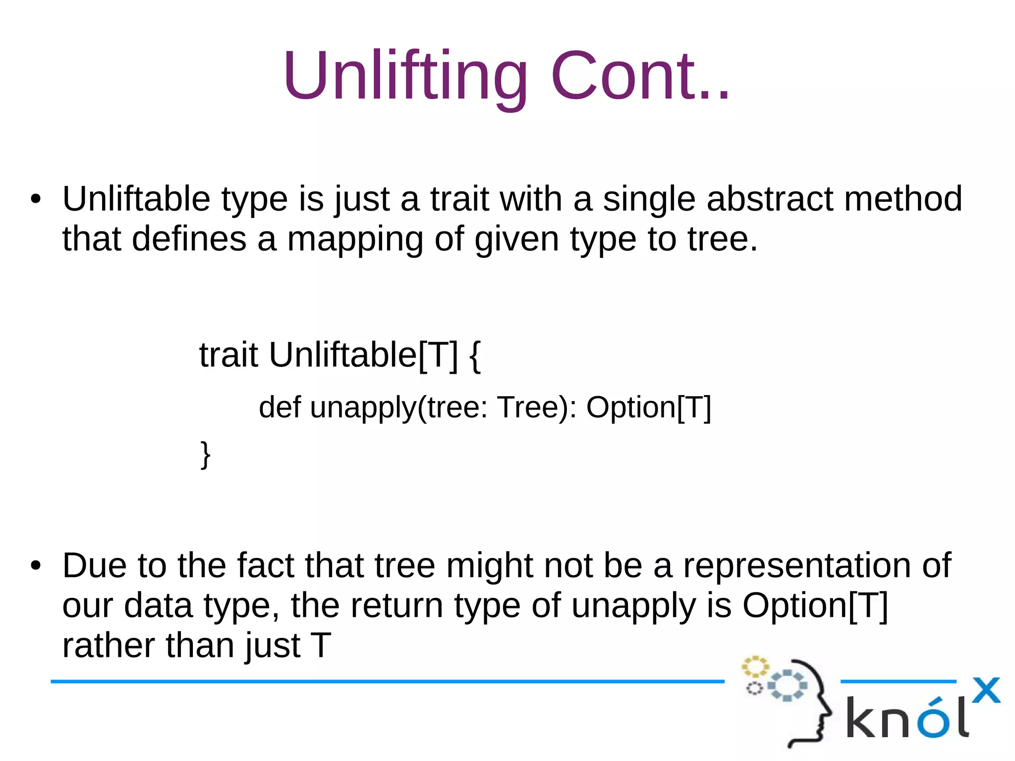 Unlifting Cont..
● Unliftable type is just a trait with a single abstract method
that defines a mapping of given type to tree.
trait Unliftable[T] {
def unapply(tree: Tree): Option[T]
}
● Due to the fact that tree might not be a representation of
our data type, the return type of unapply is Option[T]
rather than just T
 
