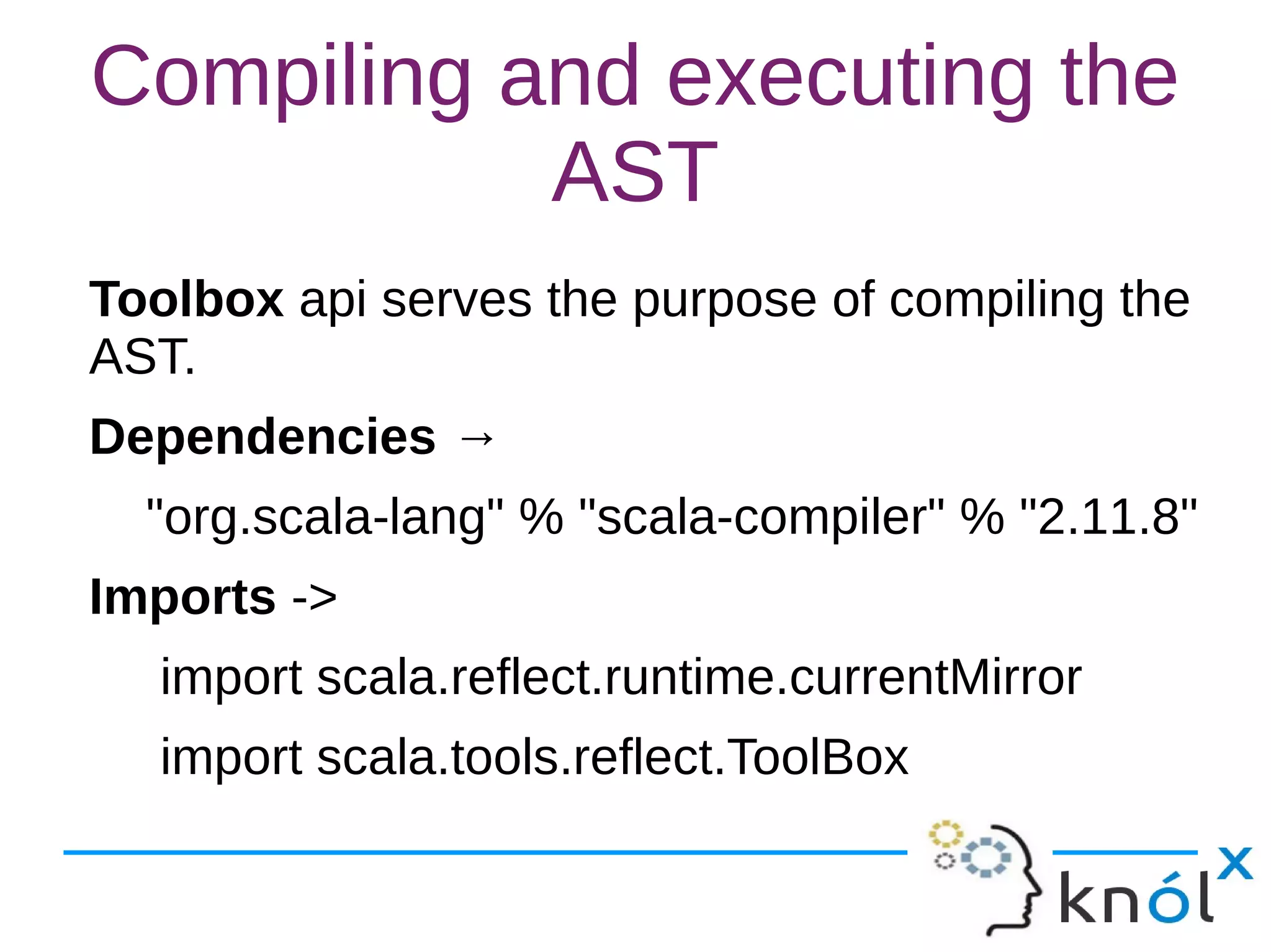 Compiling and executing the
AST
Toolbox api serves the purpose of compiling the
AST.
Dependencies →
"org.scala-lang" % "scala-compiler" % "2.11.8"
Imports ->
import scala.reflect.runtime.currentMirror
import scala.tools.reflect.ToolBox
 