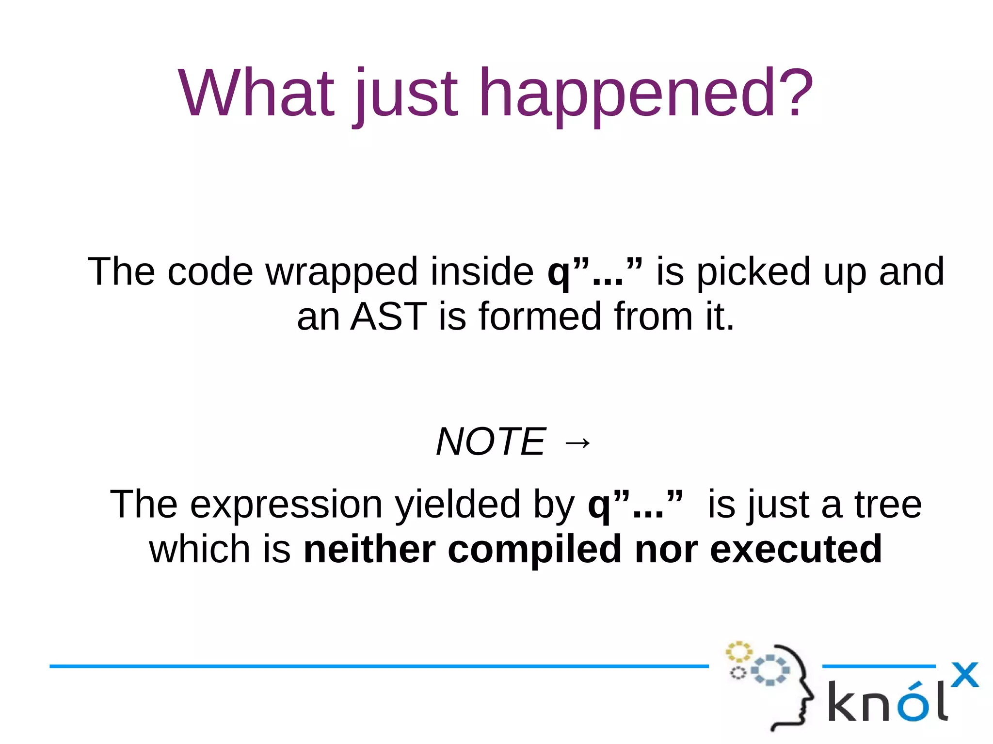 What just happened?
The code wrapped inside q”...” is picked up and
an AST is formed from it.
NOTE →
The expression yielded by q”...” is just a tree
which is neither compiled nor executed
 