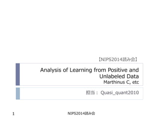 Analysis of Learning from Positive and
Unlabeled Data
Marthinus C, etc
担当： Quasi_quant2010
NIPS2014読み会1
【NIPS2014読み会】
 