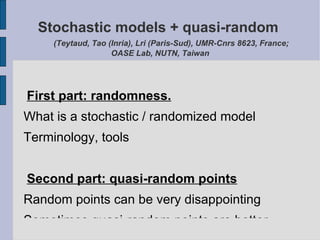 Stochastic models + quasi-random
     (Teytaud, Tao (Inria), Lri (Paris-Sud), UMR-Cnrs 8623, France;
                    OASE Lab, NUTN, Taiwan




First part: randomness.
What is a stochastic / randomized model
Terminology, tools


Second part: quasi-random points
Random points can be very disappointing
Sometimes quasi-random points are better
 