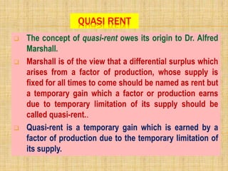 QUASI RENT
 The concept of quasi-rent owes its origin to Dr. Alfred
Marshall.
 Marshall is of the view that a differential surplus which
arises from a factor of production, whose supply is
fixed for all times to come should be named as rent but
a temporary gain which a factor or production earns
due to temporary limitation of its supply should be
called quasi-rent..
 Quasi-rent is a temporary gain which is earned by a
factor of production due to the temporary limitation of
its supply.
 