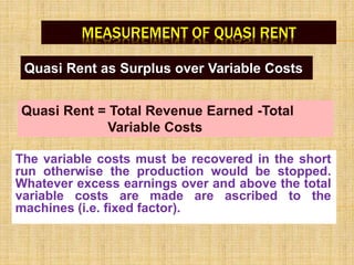 MEASUREMENT OF QUASI RENT
Quasi Rent as Surplus over Variable Costs
The variable costs must be recovered in the short
run otherwise the production would be stopped.
Whatever excess earnings over and above the total
variable costs are made are ascribed to the
machines (i.e. fixed factor).
Quasi Rent = Total Revenue Earned -Total
Variable Costs
 