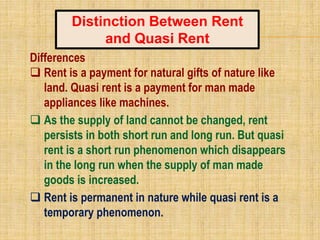 Differences
 Rent is a payment for natural gifts of nature like
land. Quasi rent is a payment for man made
appliances like machines.
 As the supply of land cannot be changed, rent
persists in both short run and long run. But quasi
rent is a short run phenomenon which disappears
in the long run when the supply of man made
goods is increased.
 Rent is permanent in nature while quasi rent is a
temporary phenomenon.
Distinction Between Rent
and Quasi Rent
 