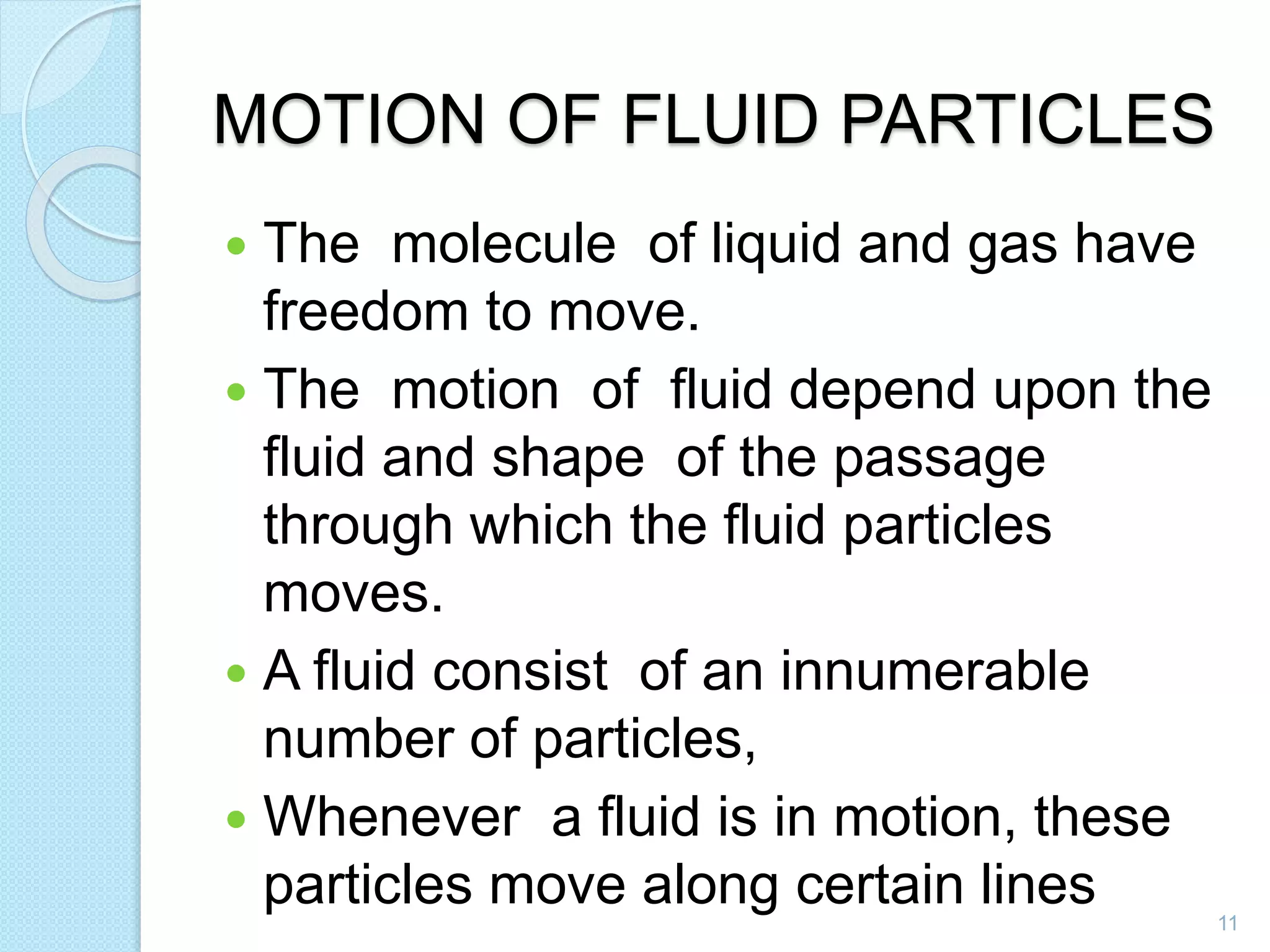 MOTION OF FLUID PARTICLES
 The molecule of liquid and gas have
freedom to move.
 The motion of fluid depend upon the
fluid and shape of the passage
through which the fluid particles
moves.
 A fluid consist of an innumerable
number of particles,
 Whenever a fluid is in motion, these
particles move along certain lines 11
 