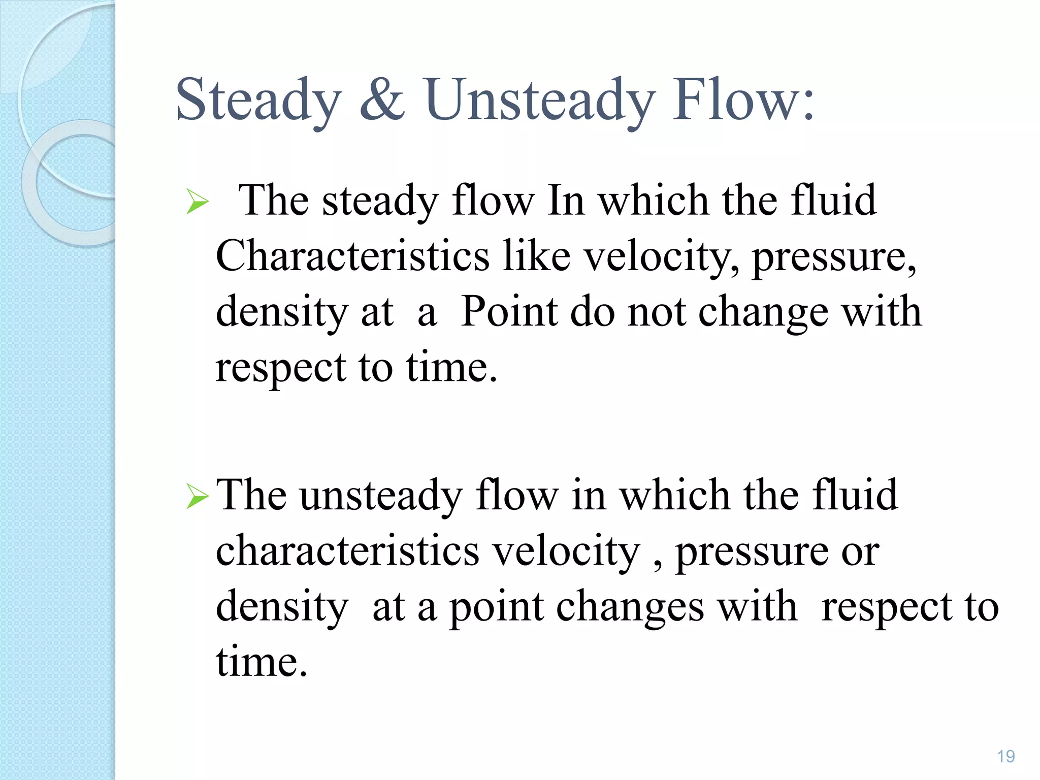 Steady & Unsteady Flow:
 The steady flow In which the fluid
Characteristics like velocity, pressure,
density at a Point do not change with
respect to time.
The unsteady flow in which the fluid
characteristics velocity , pressure or
density at a point changes with respect to
time.
19
 