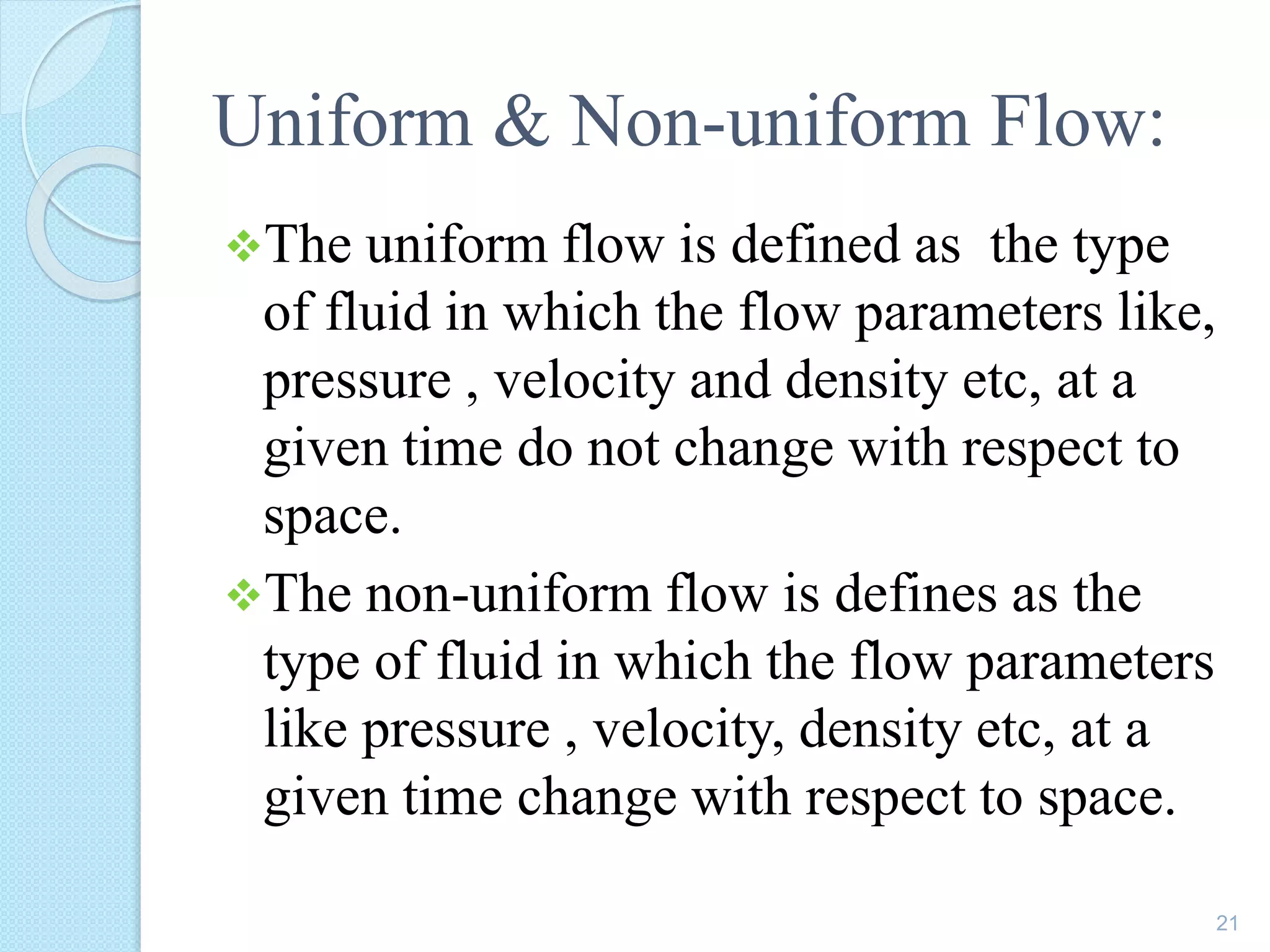 Uniform & Non-uniform Flow:
The uniform flow is defined as the type
of fluid in which the flow parameters like,
pressure , velocity and density etc, at a
given time do not change with respect to
space.
The non-uniform flow is defines as the
type of fluid in which the flow parameters
like pressure , velocity, density etc, at a
given time change with respect to space.
21
 