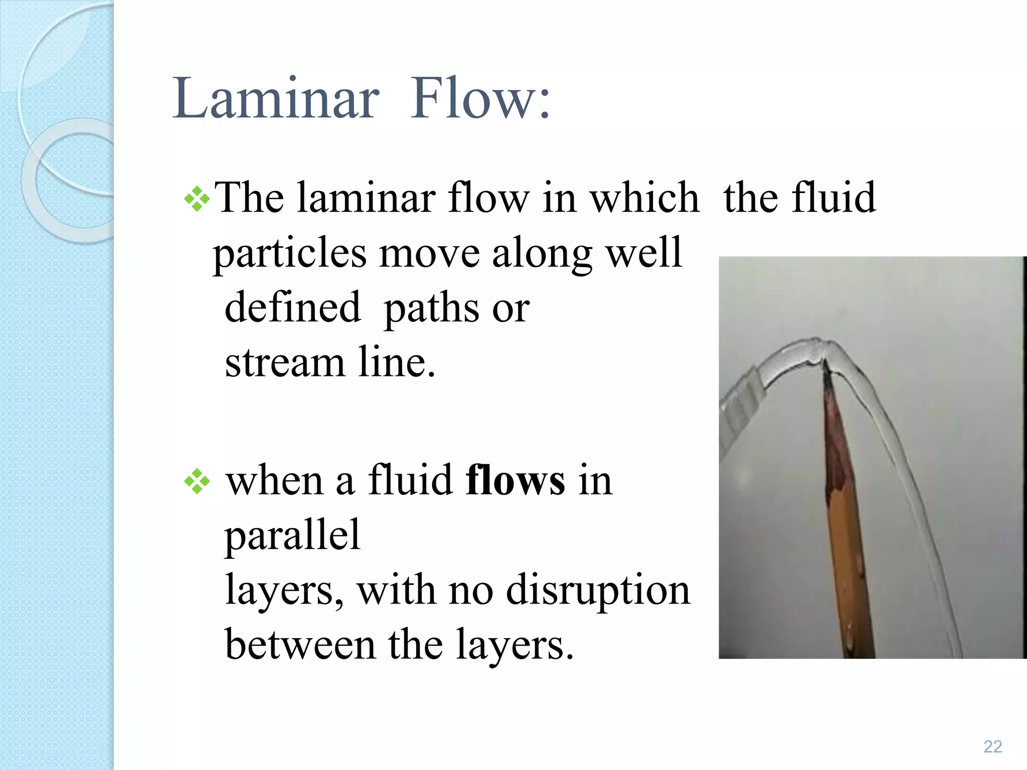 Laminar Flow:
The laminar flow in which the fluid
particles move along well
defined paths or
stream line.
 when a fluid flows in
parallel
layers, with no disruption
between the layers.
22
 