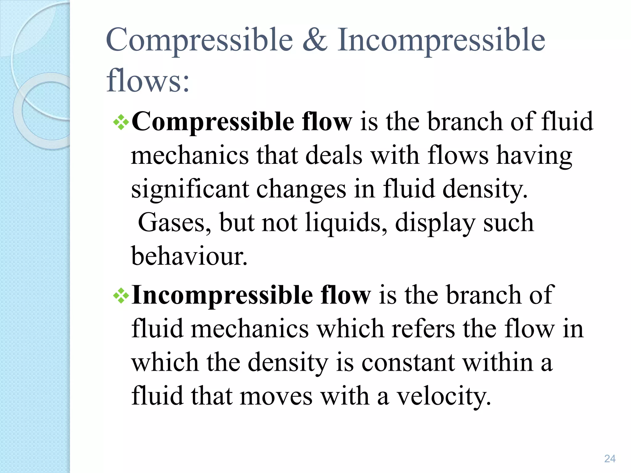 Compressible & Incompressible
flows:
Compressible flow is the branch of fluid
mechanics that deals with flows having
significant changes in fluid density.
Gases, but not liquids, display such
behaviour.
Incompressible flow is the branch of
fluid mechanics which refers the flow in
which the density is constant within a
fluid that moves with a velocity.
24
 