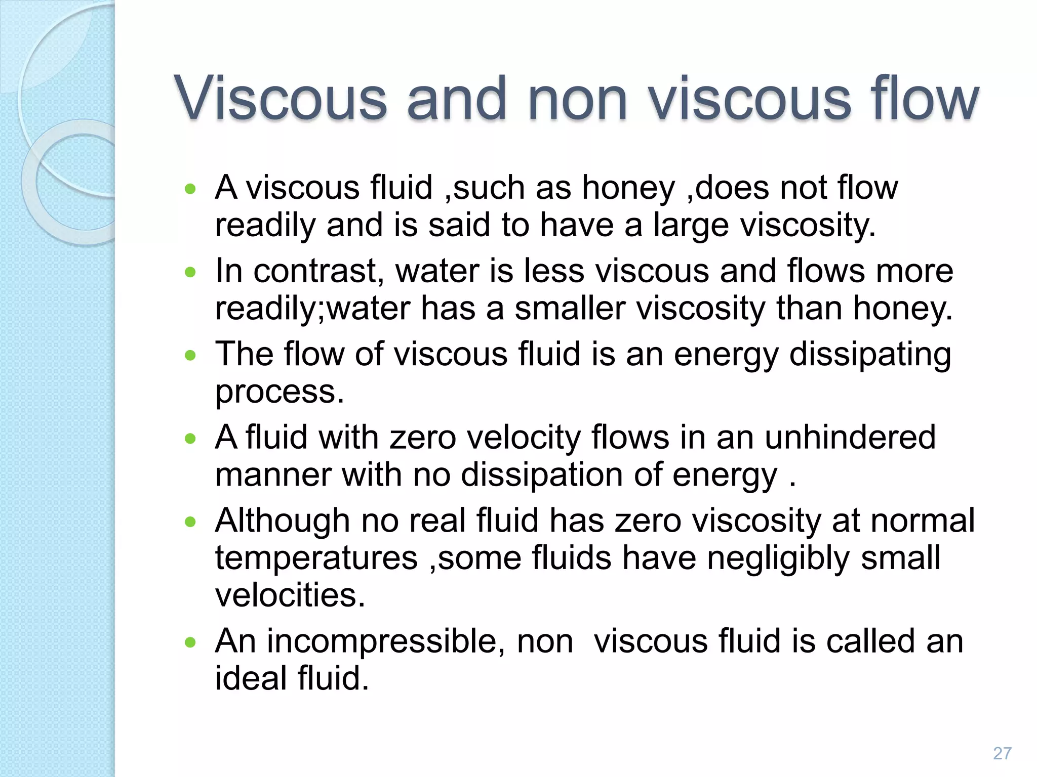 Viscous and non viscous flow
 A viscous fluid ,such as honey ,does not flow
readily and is said to have a large viscosity.
 In contrast, water is less viscous and flows more
readily;water has a smaller viscosity than honey.
 The flow of viscous fluid is an energy dissipating
process.
 A fluid with zero velocity flows in an unhindered
manner with no dissipation of energy .
 Although no real fluid has zero viscosity at normal
temperatures ,some fluids have negligibly small
velocities.
 An incompressible, non viscous fluid is called an
ideal fluid.
27
 