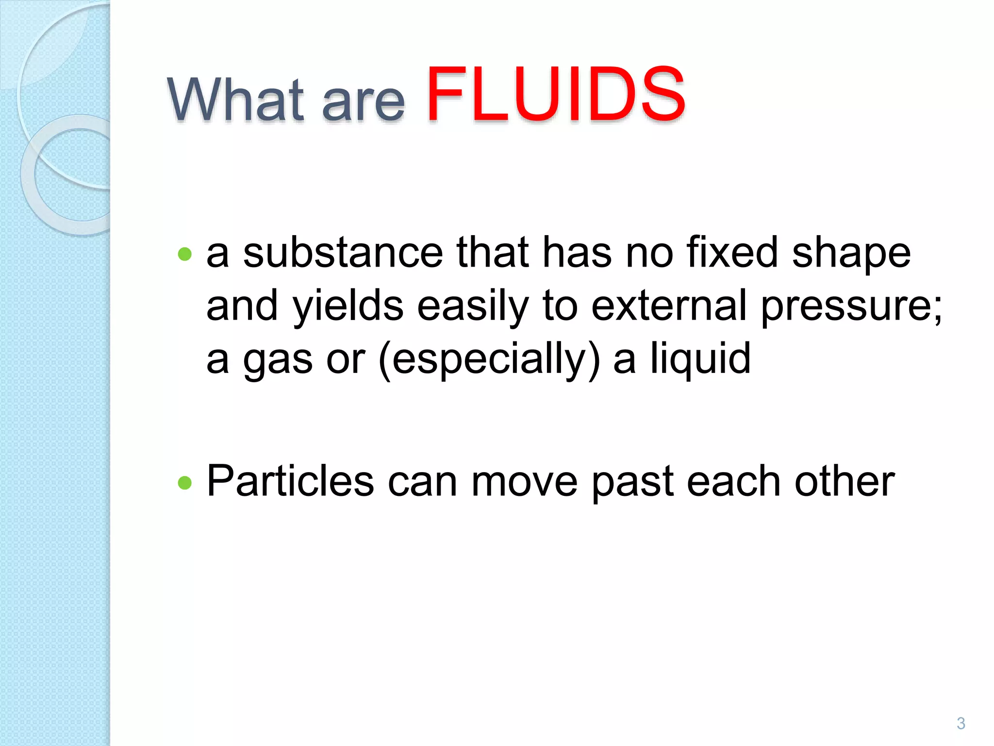 What are FLUIDS
 a substance that has no fixed shape
and yields easily to external pressure;
a gas or (especially) a liquid
 Particles can move past each other
3
 
