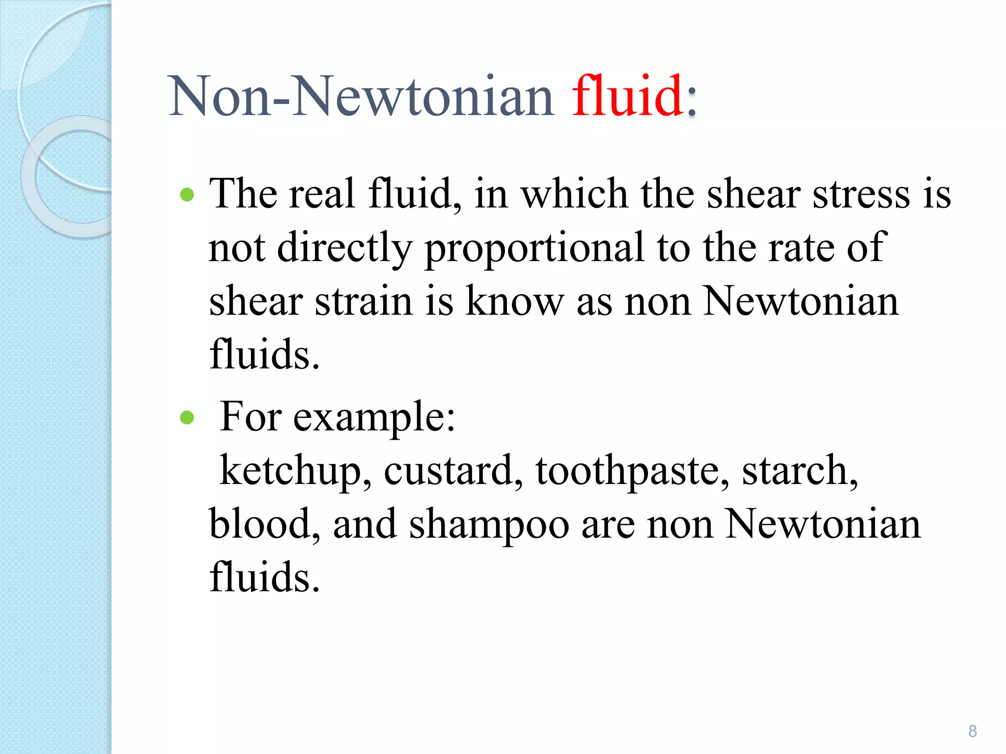 Non-Newtonian fluid:
 The real fluid, in which the shear stress is
not directly proportional to the rate of
shear strain is know as non Newtonian
fluids.
 For example:
ketchup, custard, toothpaste, starch,
blood, and shampoo are non Newtonian
fluids.
8
 