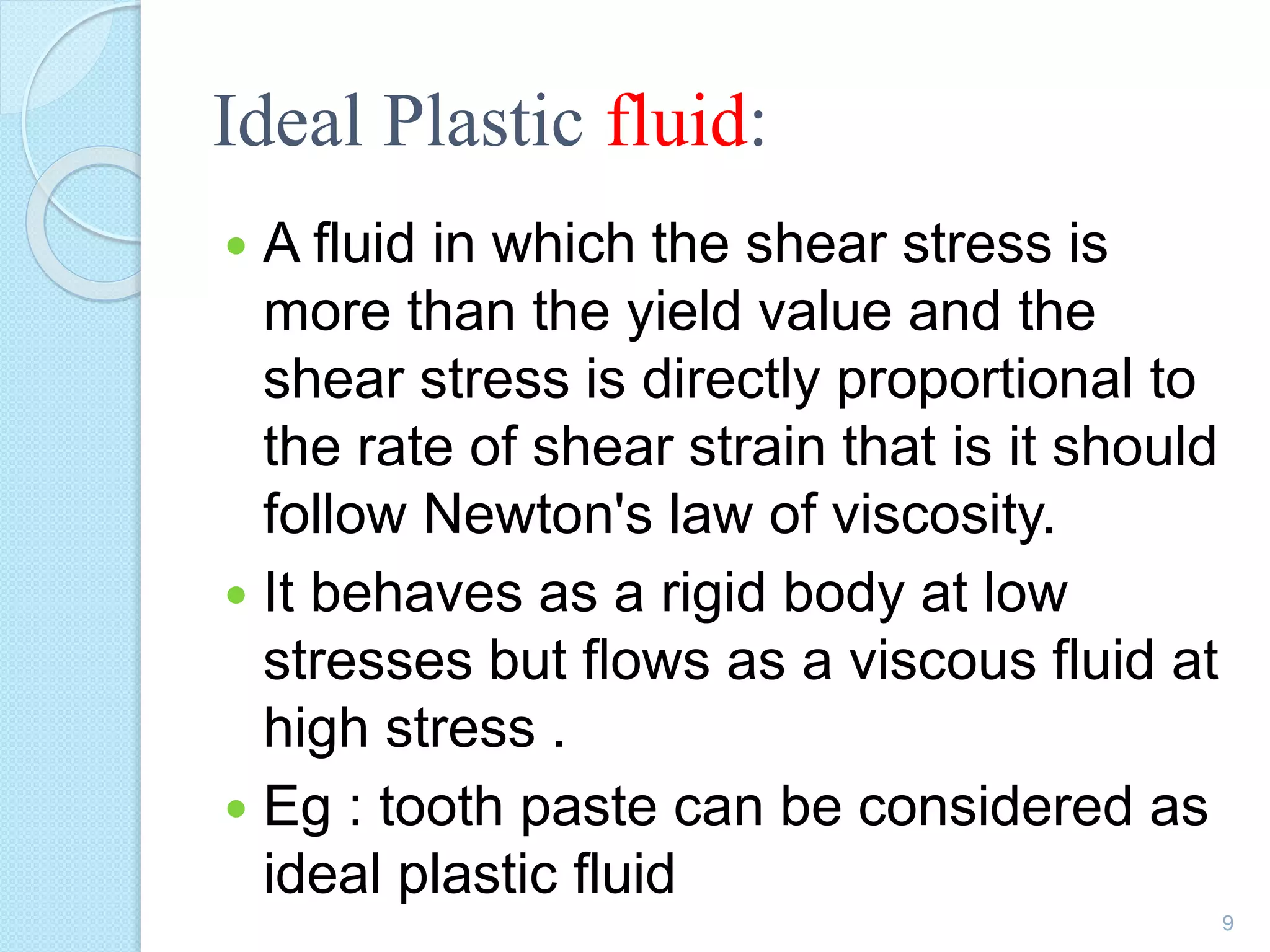 Ideal Plastic fluid:
 A fluid in which the shear stress is
more than the yield value and the
shear stress is directly proportional to
the rate of shear strain that is it should
follow Newton's law of viscosity.
 It behaves as a rigid body at low
stresses but flows as a viscous fluid at
high stress .
 Eg : tooth paste can be considered as
ideal plastic fluid
9
 