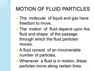 MOTION OF FLUID PARTICLES
 The molecule of liquid and gas have
freedom to move.
 The motion of fluid depend upon the
fluid and shape of the passage
through which the fluid particles
moves.
 A fluid consist of an innumerable
number of particles,
 Whenever a fluid is in motion, these
particles move along certain lines 11
 