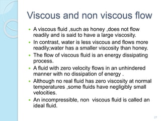 Viscous and non viscous flow
 A viscous fluid ,such as honey ,does not flow
readily and is said to have a large viscosity.
 In contrast, water is less viscous and flows more
readily;water has a smaller viscosity than honey.
 The flow of viscous fluid is an energy dissipating
process.
 A fluid with zero velocity flows in an unhindered
manner with no dissipation of energy .
 Although no real fluid has zero viscosity at normal
temperatures ,some fluids have negligibly small
velocities.
 An incompressible, non viscous fluid is called an
ideal fluid.
27
 