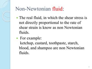 Non-Newtonian fluid:
 The real fluid, in which the shear stress is
not directly proportional to the rate of
shear strain is know as non Newtonian
fluids.
 For example:
ketchup, custard, toothpaste, starch,
blood, and shampoo are non Newtonian
fluids.
8
 