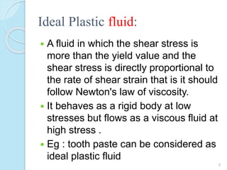 Ideal Plastic fluid:
 A fluid in which the shear stress is
more than the yield value and the
shear stress is directly proportional to
the rate of shear strain that is it should
follow Newton's law of viscosity.
 It behaves as a rigid body at low
stresses but flows as a viscous fluid at
high stress .
 Eg : tooth paste can be considered as
ideal plastic fluid
9
 