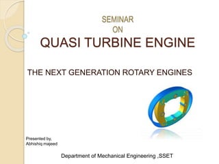 SEMINAR
ON
QUASI TURBINE ENGINE
THE NEXT GENERATION ROTARY ENGINES
Presented by,
Abhishiq majeed
Department of Mechanical Engineering ,SSET
 