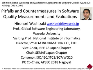 Pitfalls and Countermeasures in Software
Quality Measurements and Evaluations
Hironori Washizaki washizaki@waseda.jp
Prof., Global Software Engineering Laboratory,
Waseda University
Visiting Prof., National Institute of Informatics
Director, SYSTEM INFORMATION CO., LTD.
Vice-Chair, IEEE CS Japan Chapter
Chair, SEMAT Japan Chapter
Convenor, ISO/IEC/JTC1/SC7/WG20
PC Co-Chair, APSEC 2018 Nagoya!
5th International Workshop on Quantitative Approaches to Software Quality (QuASoQ)
Nanjing, Dec 4, 2017
H. Washizaki, Pitfalls and Countermeasures in Software Quality Measurements and Evaluations, Advances in Computers, 106, 2017
 