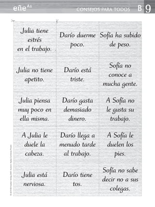 eñe A1                      CONSEJOS PARA TODOS      B9
                                ✁




                                                                                  ✁
                                                                  Julia tiene
                                                                                Darío duerme Sofía ha subido
                                                                     estrés
                                                                                   poco.         de peso.
                                                                 en el trabajo.

                                                                                                        Sofía no
                                                                 Julia no tiene        Darío está
                                                                                                       conoce a
                                                                    apetito.            triste.
                                                                                                      mucha gente.

                                                                 Julia piensa         Darío gasta      A Sofía no
                                                                 muy poco en          demasiado        le gusta su
                                                                 ella misma.            dinero.          trabajo.

                                                                  A Julia le          Darío llega a    A Sofía le
                                                                   duele la           menudo tarde     duelen los
10.4219 © Hueber Verlag 2007, Autorin: Nydia Contreras Pinzón




                                                                   cabeza.             al trabajo.       pies.

                                                                                                      Sofía no sabe
                                                                   Julia está          Darío tiene
                                                                                                      decir no a sus
                                                                   nerviosa.              tos.
                                                                                                         colegas.
 