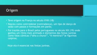 Origem
• Teve origem na França no século XVIII (18)
• Nasceu como contredanse (contradança), um tipo de dança de
salão com passos e formações em pares;
• Foi trazida para o Brasil pelos portugueses no século XIX (19) onde
ganhou um ritmo mais animado e elementos das festas juninas
como falas cômicas (“olha a chuva!”, “é mentira!!”)e figurinos
caipiras;
Hoje ela é essencial nas festas juninas.
 