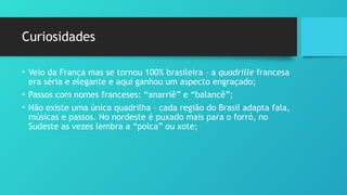 Curiosidades
• Veio da França mas se tornou 100% brasileira – a quadrille francesa
era séria e elegante e aqui ganhou um aspecto engraçado;
• Passos com nomes franceses: “anarriê” e “balancê”;
• Não existe uma única quadrilha – cada região do Brasil adapta fala,
músicas e passos. No nordeste é puxado mais para o forró, no
Sudeste as vezes lembra a “polca” ou xote;
 