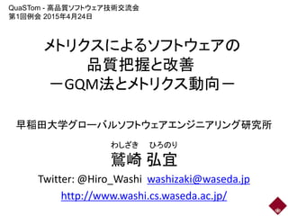 メトリクスによるソフトウェアの
品質把握と改善
－GQM法とメトリクス動向－
早稲田大学グローバルソフトウェアエンジニアリング研究所
鷲崎 弘宜
Twitter: @Hiro_Washi washizaki@waseda.jp
http://www.washi.cs.waseda.ac.jp/
わしざき ひろのり
QuaSTom - 高品質ソフトウェア技術交流会
第1回例会 2015年4月24日
 