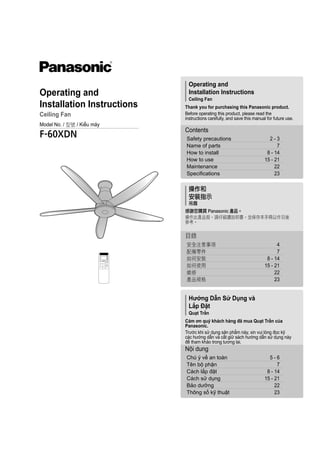 Operating and
Installation Instructions
Ceiling Fan
Thank you for purchasing this Panasonic product.
Before operating this product, please read the
instructions carefully, and save this manual for future use.
Hướng Dẫn Sử Dụng và
Lắp Đặt
Quạt Trần
Cảm ơn quý khách hàng đã mua Quạt Trần của
Panasonic.
Trước khi sử dụng sản phẩm này, xin vui lòng đọc kỹ
các hướng dẫn và cất giữ sách hướng dẫn sử dụng này
để tham khảo trong tương lai.
Chú ý về an toàn 5 - 6
Tên bộ phận 7
Cách lắp đặt 8 - 14
Cách sử dụng 15 - 21
Bảo dưỡng 22
Thông số kỹ thuật 23
Nội dung
Safety precautions 2 - 3
Name of parts 7
How to install 8 - 14
How to use 15 - 21
Maintenance 22
Specifications 23
Contents
操作和
安裝指示
吊扇
感謝您購買 Panasonic 產品。
操作此產品前，請仔細讀說明書，並保存本手冊以作日後
參考。
安全注意事項 4
配備零件 7
如何安裝 8 - 14
如何使用 15 - 21
維修 22
產品規格 23
目錄
Operating and
Installation Instructions
Ceiling Fan
Model No. / 型號 / Kiểu máy
F-60XDN
 