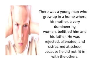 There was a young man who
grew up in a home where
his mother, a very
domineering
woman, belittled him and
his father. He was
rejected, alienated, and
ostracized at school
because he did not fit in
with the others.

 