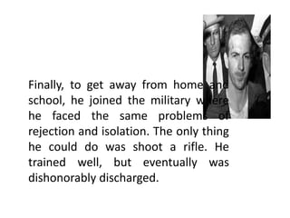 Finally, to get away from home and
school, he joined the military where
he faced the same problems of
rejection and isolation. The only thing
he could do was shoot a rifle. He
trained well, but eventually was
dishonorably discharged.

 