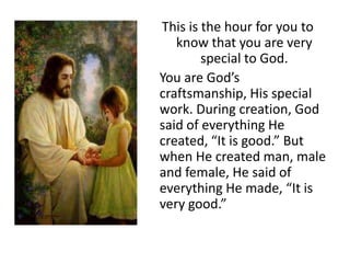 This is the hour for you to
know that you are very
special to God.
You are God’s
craftsmanship, His special
work. During creation, God
said of everything He
created, “It is good.” But
when He created man, male
and female, He said of
everything He made, “It is
very good.”

 