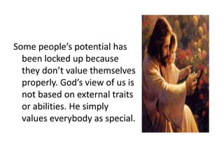 Some people’s potential has
been locked up because
they don’t value themselves
properly. God’s view of us is
not based on external traits
or abilities. He simply
values everybody as special.

 
