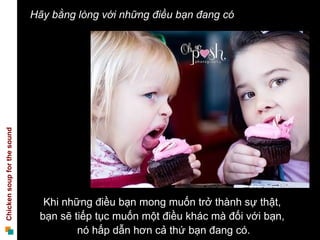 Hãy bằng lòng với những điều bạn đang có
Chicken soup for the sound




                               Khi những điều bạn mong muốn trở thành sự thật,
                              bạn sẽ tiếp tục muốn một điều khác mà đối với bạn,
                                      nó hấp dẫn hơn cả thứ bạn đang có.
 