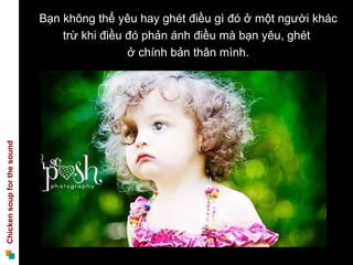 Bạn không thể yêu hay ghét điều gì đó ở một người khác
                                 trừ khi điều đó phản ánh điều mà bạn yêu, ghét
                                              ở chính bản thân mình.
Chicken soup for the sound
 