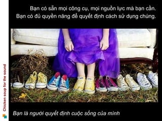 Bạn có sẵn mọi công cụ, mọi nguồn lực mà bạn cần.
                              Bạn có đủ quyền năng để quyết định cách sử dụng chúng.
Chicken soup for the sound




                             Bạn là người quyết định cuộc sống của mình
 
