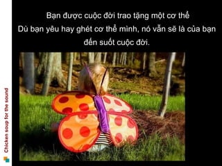 Bạn được cuộc đời trao tặng một cơ thể
                             Dù bạn yêu hay ghét cơ thể mình, nó vẫn sẽ là của bạn
                                              đến suốt cuộc đời.
Chicken soup for the sound
 