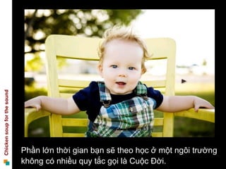 Chicken soup for the sound




                             Phần lớn thời gian bạn sẽ theo học ở một ngôi trường
                             không có nhiều quy tắc gọi là Cuộc Đời.
 