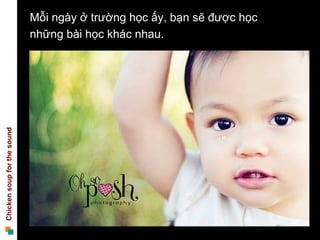 Mỗi ngày ở trường học ấy, bạn sẽ được học
                             những bài học khác nhau.
Chicken soup for the sound
 