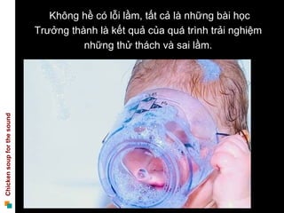 Không hề có lỗi lầm, tất cả là những bài học
                             Trưởng thành là kết quả của quá trình trải nghiệm
                                       những thử thách và sai lầm.
Chicken soup for the sound
 