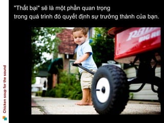 "Thất bại" sẽ là một phần quan trọng
                             trong quá trình đó quyết định sự trưởng thành của bạn.
Chicken soup for the sound
 