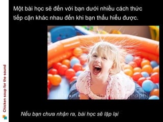 Một bài học sẽ đến với bạn dưới nhiều cách thức
                             tiếp cận khác nhau đến khi bạn thấu hiểu được.
Chicken soup for the sound




                               Nếu bạn chưa nhận ra, bài học sẽ lặp lại
 