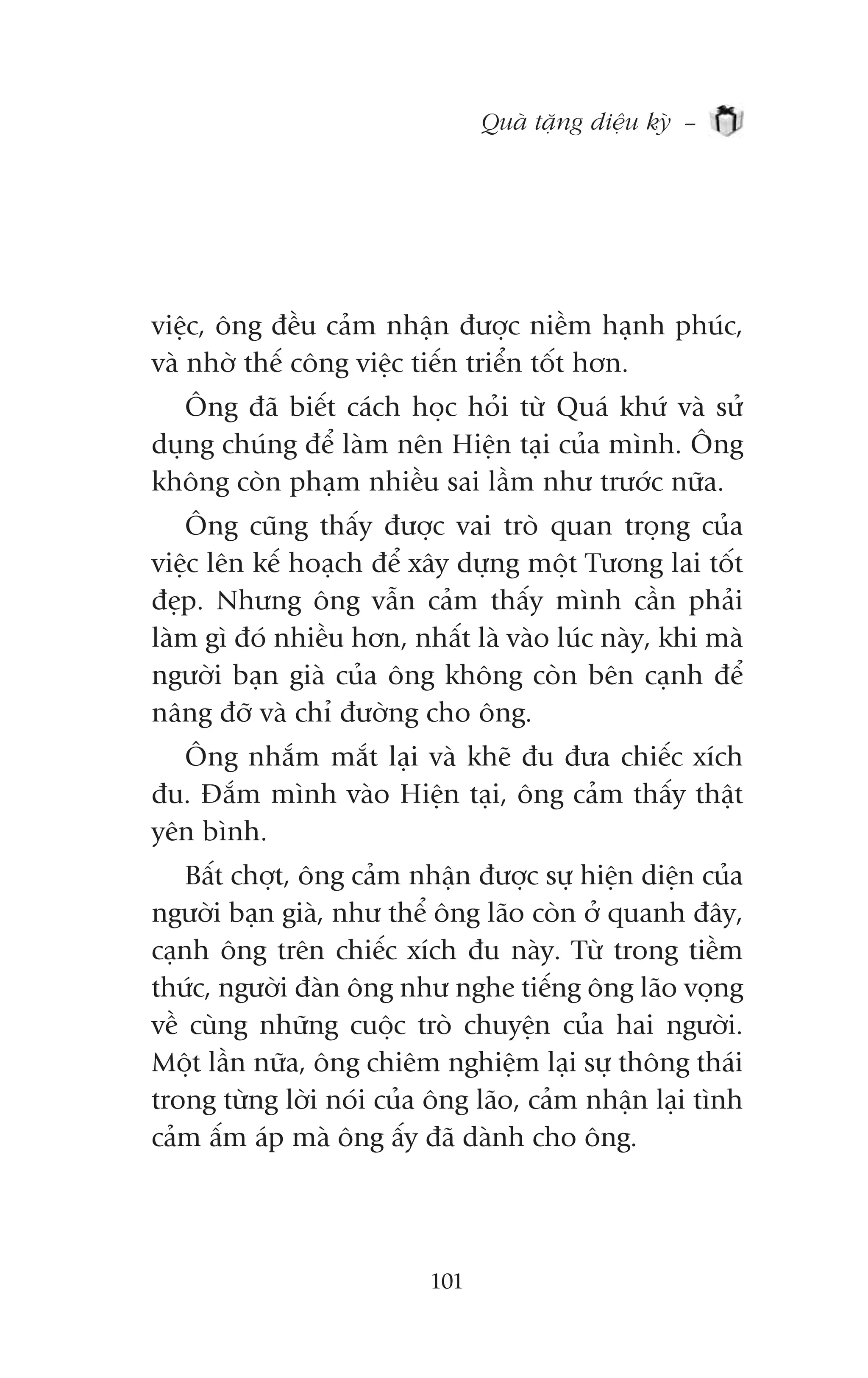 Quaâ tùång diïåu kyââ –




viïåc, öng àïìu caãm nhêån àûúåc niïìm haånh phuác,
vaâ nhúâ thïë cöng viïåc tiïën triïín töët hún.
   Öng àaä biïët caách hoåc hoãi tûâ Quaá khûá vaâ sûã
duång chuáng àïí laâm nïn Hiïån taåi cuãa mònh. Öng
khöng coân phaåm nhiïìu sai lêìm nhû trûúác nûäa.
   Öng cuäng thêëy àûúåc vai troâ quan troång cuãa
viïåc lïn kïë hoaåch àïí xêy dûång möåt Tûúng lai töët
àeåp. Nhûng öng vêîn caãm thêëy mònh cêìn phaãi
laâm gò àoá nhiïìu hún, nhêët laâ vaâo luác naây, khi maâ
ngûúâi baån giaâ cuãa öng khöng coân bïn caånh àïí
nêng àúä vaâ chó àûúâng cho öng.
  Öng nhùæm mùæt laåi vaâ kheä àu àûa chiïëc xñch
àu. Àùæm mònh vaâo Hiïån taåi, öng caãm thêëy thêåt
yïn bònh.
    Bêët chúåt, öng caãm nhêån àûúåc sûå hiïån diïån cuãa
ngûúâi baån giaâ, nhû thïí öng laäo coân úã quanh àêy,
caånh öng trïn chiïëc xñch àu naây. Tûâ trong tiïìm
thûác, ngûúâi àaân öng nhû nghe tiïëng öng laäo voång
vïì cuâng nhûäng cuöåc troâ chuyïån cuãa hai ngûúâi.
Möåt lêìn nûäa, öng chiïm nghiïåm laåi sûå thöng thaái
trong tûâng lúâi noái cuãa öng laäo, caãm nhêån laåi tònh
caãm êëm aáp maâ öng êëy àaä daânh cho öng.




                          101
 